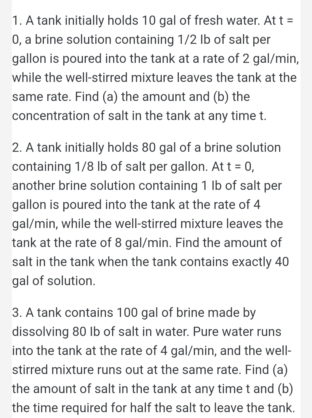 1. A tank initially holds 10 gal of fresh water. At t =
0, a brine solution containing 1/2 lb of salt per
gallon is poured into the tank at a rate of 2 gal/min,
while the well-stirred mixture leaves the tank at the
same rate. Find (a) the amount and (b) the
concentration of salt in the tank at any time t.
2. A tank initially holds 80 gal of a brine solution
containing 1/8 lb of salt per gallon. At t = 0,
another brine solution containing 1 lb of salt per
gallon is poured into the tank at the rate of 4
gal/min, while the well-stirred mixture leaves the
tank at the rate of 8 gal/min. Find the amount of
salt in the tank when the tank contains exactly 40
gal of solution.
3. A tank contains 100 gal of brine made by
dissolving 80 lb of salt in water. Pure water runs
into the tank at the rate of 4 gal/min, and the well-
stirred mixture runs out at the same rate. Find (a)
the amount of salt in the tank at any time t and (b)
the time required for half the salt to leave the tank.