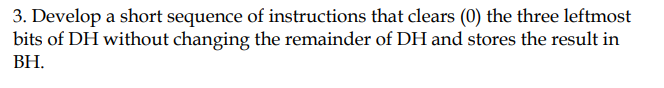 3. Develop a short sequence of instructions that clears (0) the three leftmost
bits of DH without changing the remainder of DH and stores the result in
ВН.
