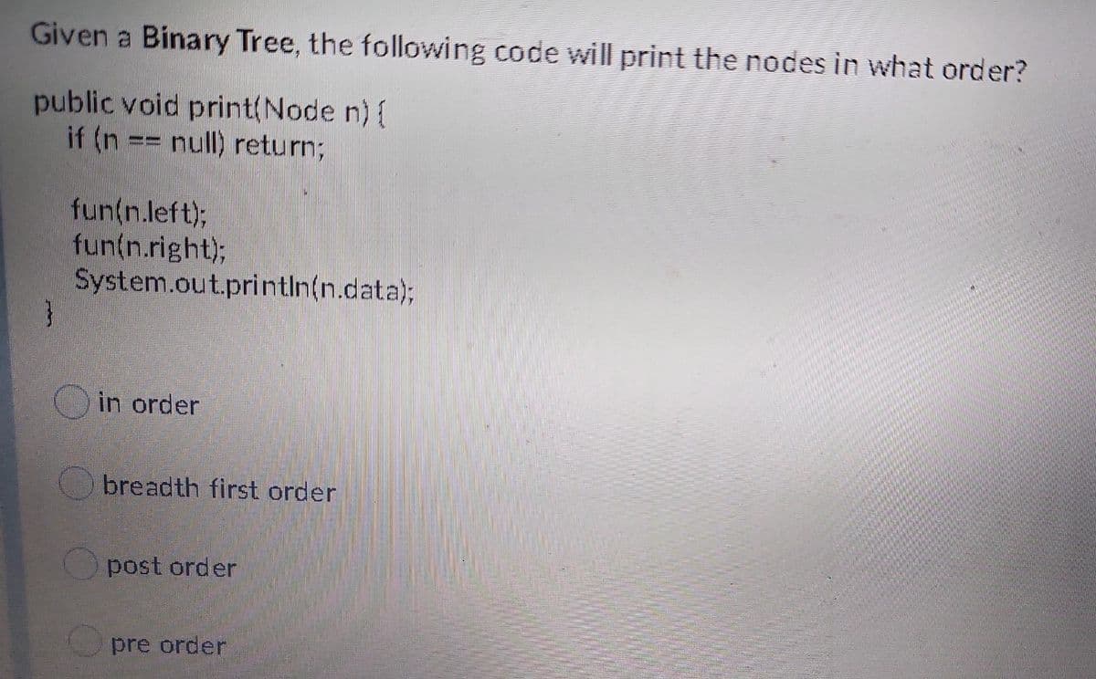 Given a Binary Tree, the following code will print the nodes in what order?
public void print(Node n){
if (n == null) return;
--
fun(n.left);
fun(n.right);
System.out.println(n.data);
in order
breadth first order
post order
pre order

