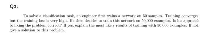 Q3:
To solve a classification task, an engineer first trains a network on 50 samples. Training converges,
but the training loss is very high. He then decides to train this network on 50,000 examples. Is his approach
to fixing the problem correct? If yes, explain the most likely results of training with 50,000 examples. If not,
give a solution to this problem.
