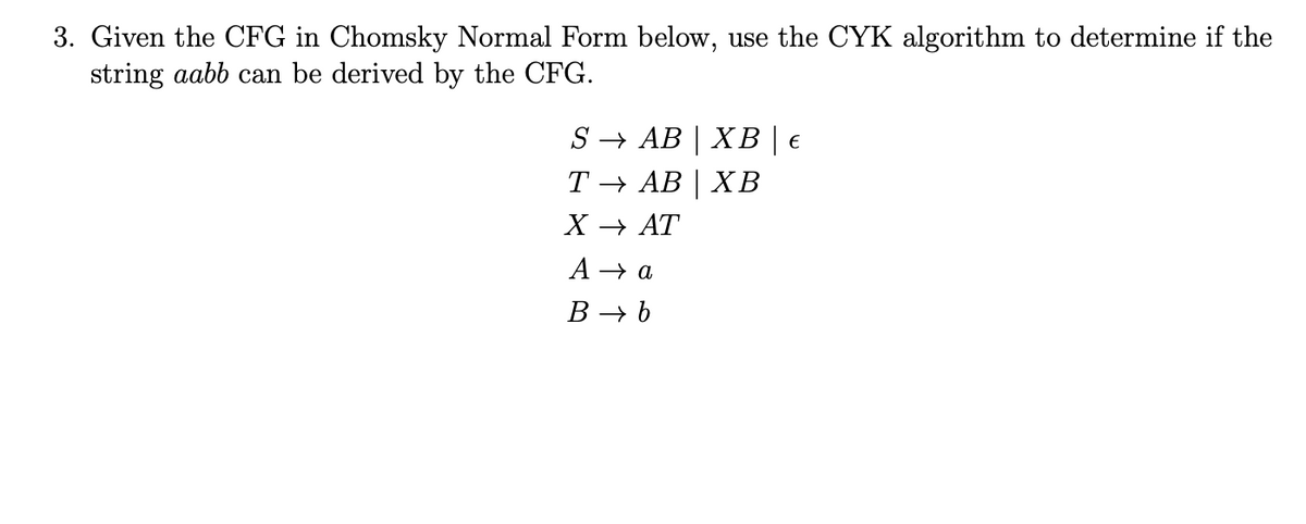 3. Given the CFG in Chomsky Normal Form below, use the CYK algorithm to determine if the
string aabb can be derived by the CFG.
S → AB | XB | €
Т— АВ | ХВ
X — АТ
A → a
B → b
