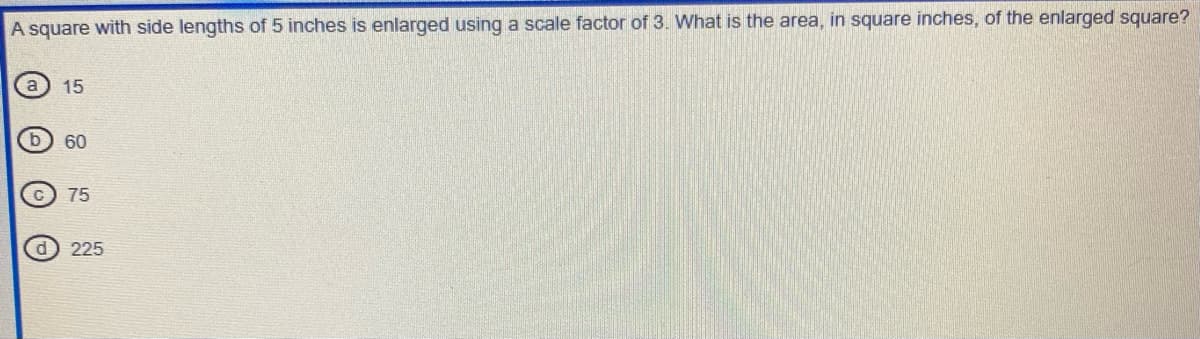 A square with side lengths of 5 inches is enlarged using a scale factor of 3. What is the area, in square inches, of the enlarged square?
(a) 15
60
75
225