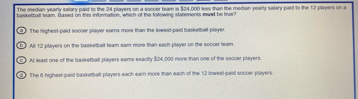 The median yearly salary paid to the 24 players on a soccer team is $24,000 less than the median yearly salary paid to the 12 players on a
basketball team. Based on this information, which of the following statements must be true?
a The highest-paid soccer player earns more than the lowest-paid basketball player.
All 12 players on the basketball team earn more than each player on the soccer team.
At least one of the basketball players ears exactly $24,000 more than one of the soccer players.
The 6 highest-paid basketball players each earn more than each of the 12 lowest-paid soccer players.