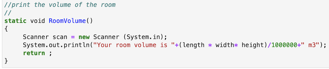 //print the volume of the room
|//
static void RoomVolume()
{
Scanner scan = new Scanner (System. in);
System.out.println("Your room volume is "+(length * width* height)/1000000+" m3");
return ;
}
