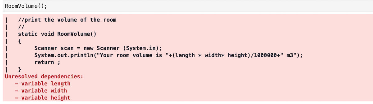 RoomVolume(O;
//print the volume of the room
//
static void RoomVolume()
{
Scanner scan = new Scanner (System.in);
System.out.println ("Your room volume is "+(length * width* height)/1000000+" m3");
return ;
}
Unresolved dependencies:
- variable length
- variable width
variable height
