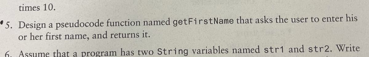 times 10.
5. Design a pseudocode function named getFirstName that asks the user to enter his
or her first name, and returns it.
6. Assume that a program has two String variables named str1 and str2. Write
