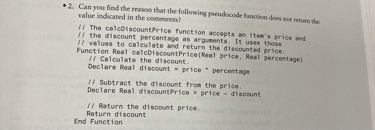 • 2. Can you find the reason that the following pseudocode function does not return the
value indicated in the comments?
// The calcDiscountPrice function accepts an item's price and
// the discount percentage as arguments. It uses those
// values to calculate and return the discounted price.
Function Real calcDiscountPrice (Real price, Real percentage)
/| Calculate the discount.
Declare Real discount = price
percentage
// Subtract the discount from the price.
Declare Real discountPrice = price – discount
// Return the discount price.
Return discount
End Function
