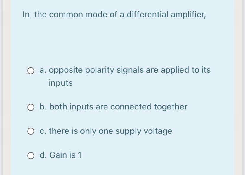 In the common mode of a differential amplifier,
a. opposite polarity signals are applied to its
inputs
O b. both inputs are connected together
O c. there is only one supply voltage
O d. Gain is 1
