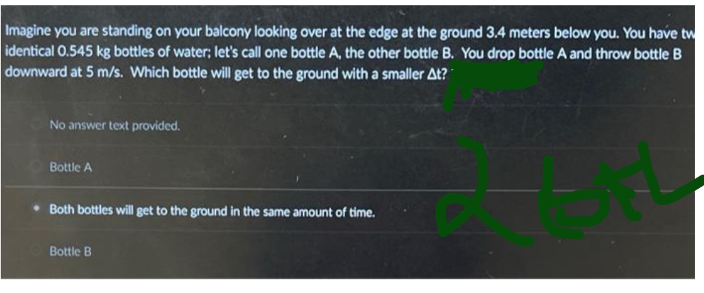 Imagine you are standing on your balcony looking over at the edge at the ground 3.4 meters below you. You have tw
identical 0.545 kg bottles of water; let's call one bottle A, the other bottle B. You drop bottle A and throw bottle B
downward at 5 m/s. Which bottle will get to the ground with a smaller At?
R
No answer text provided.
Bottle A
. Both bottles will get to the ground in the same amount of time.
Bottle B