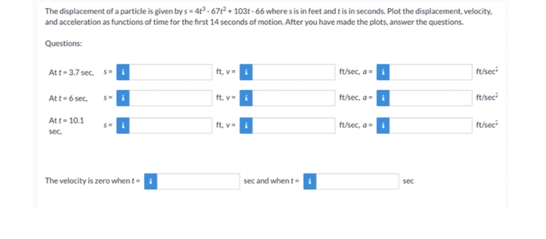The displacement of a particle is given by s=4t³-67t2 + 103t-66 where s is in feet and t is in seconds. Plot the displacement, velocity,
and acceleration as functions of time for the first 14 seconds of motion. After you have made the plots, answer the questions.
Questions:
Att 3.7 sec, S= i
Att - 6 sec,
Att 10.1
sec,
S=
i
SH i
The velocity is zero when t =
ft, v= i
ft, v= i
ft, v= i
sec and when t= i
ft/sec, a i
ft/sec, a i
ft/sec, a i
sec
ft/sec
ft/sec
ft/sec²