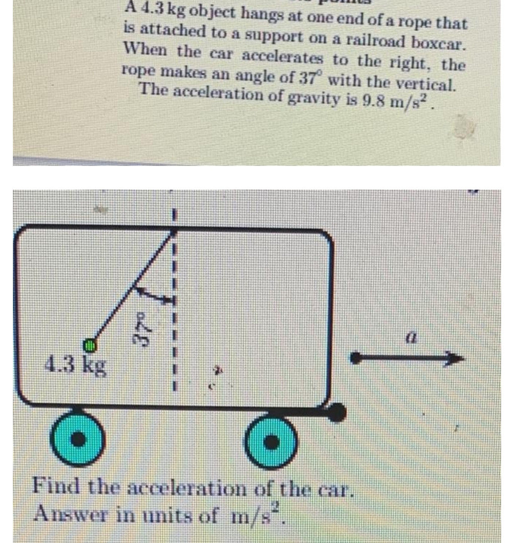 4.3 kg
A 4.3 kg object hangs at one end of a rope that
is attached to a support on a railroad boxcar.
When the car accelerates to the right, the
rope makes an angle of 37° with the vertical.
The acceleration of gravity is 9.8 m/s² .
Find the acceleration of the car.
Answer in units of m/s².
(
