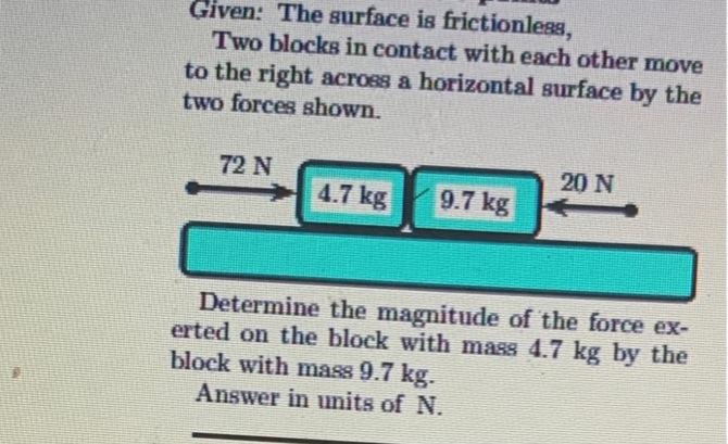 Given: The surface is frictionless,
Two blocks in contact with each other move
to the right across a horizontal surface by the
two forces shown.
72 N
4.7 kg
9.7 kg
20 N
Determine the magnitude of the force ex-
erted on the block with mass 4.7 kg by the
block with mass 9.7 kg.
Answer in units of N.