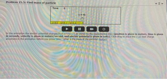 Problem 25.5: Find mass of particle
Time: 0
x=-0.2 y-02 V=-0.4
«<»>
DODG
In the animation the electric potential changes from 0 V to 1 V as shown by the equipotential lines (position is given in meters, time is given
in seconds, velocity is given in meters/second, and electric potential is given in volts). Click-drag to place the 1-uC test charge
anywhere in the animation before you press "play." What is the mass of the particle? Bestart.