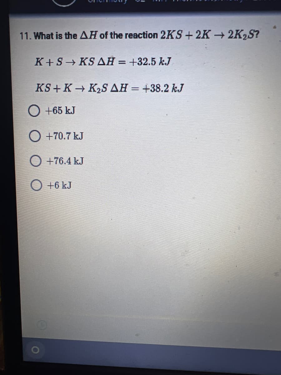 11. What is the AH of the reaction 2KS+2K2K₂S?
K+S → KS AH = +32.5 kJ
KS+ K→ K₂S AH = +38.2 kJ
O +65 kJ
O +70.7 kJ
O +76.4 kJ
O +6 kJ