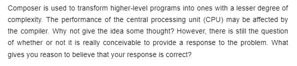 Composer is used to transform higher-level programs into ones with a lesser degree of
complexity. The performance of the central processing unit (CPU) may be affected by
the compiler. Why not give the idea some thought? However, there is still the question
of whether or not it is really conceivable to provide a response to the problem. What
gives you reason to believe that your response is correct?