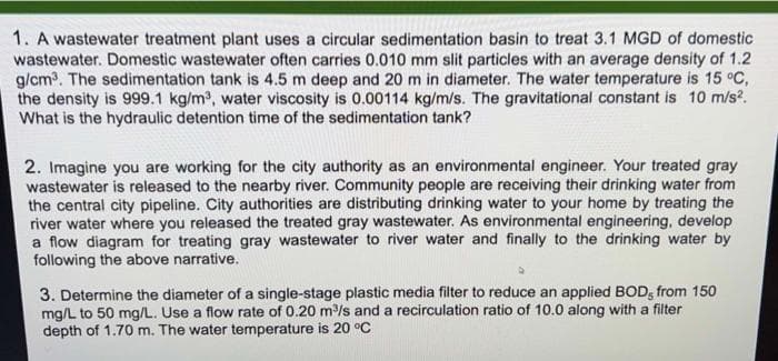 1. A wastewater treatment plant uses a circular sedimentation basin to treat 3.1 MGD of domestic
wastewater. Domestic wastewater often carries 0.010 mm slit particles with an average density of 1.2
g/cm. The sedimentation tank is 4.5 m deep and 20 m in diameter. The water temperature is 15 °C,
the density is 999.1 kg/m, water viscosity is 0.00114 kg/m/s. The gravitational constant is 10 m/s?.
What is the hydraulic detention time of the sedimentation tank?
2. Imagine you are working for the city authority as an environmental engineer. Your treated gray
wastewater is released to the nearby river. Community people are receiving their drinking water from
the central city pipeline. City authorities are distributing drinking water to your home by treating the
river water where you released the treated gray wastewater. As environmental engineering, develop
a flow diagram for treating gray wastewater to river water and finally to the drinking water by
following the above narrative.
3. Determine the diameter of a single-stage plastic media filter to reduce an applied BOD, from 150
mg/L to 50 mg/L. Use a flow rate of 0.20 m/s and a recirculation ratio of 10.0 along with a filter
depth of 1.70 m. The water temperature is 20 °C
