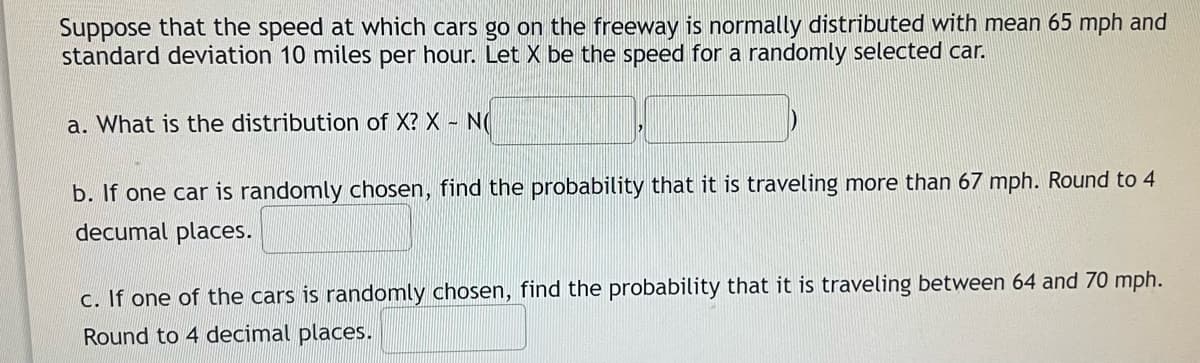 Suppose that the speed at which cars go on the freeway is normally distributed with mean 65 mph and
standard deviation 10 miles per hour. Let X be the speed for a randomly selected car.
a. What is the distribution of X? X - N
b. If one car is randomly chosen, find the probability that it is traveling more than 67 mph. Round to 4
decumal places.
c. If one of the cars is randomly chosen, find the probability that it is traveling between 64 and 70 mph.
Round to 4 decimal places.
