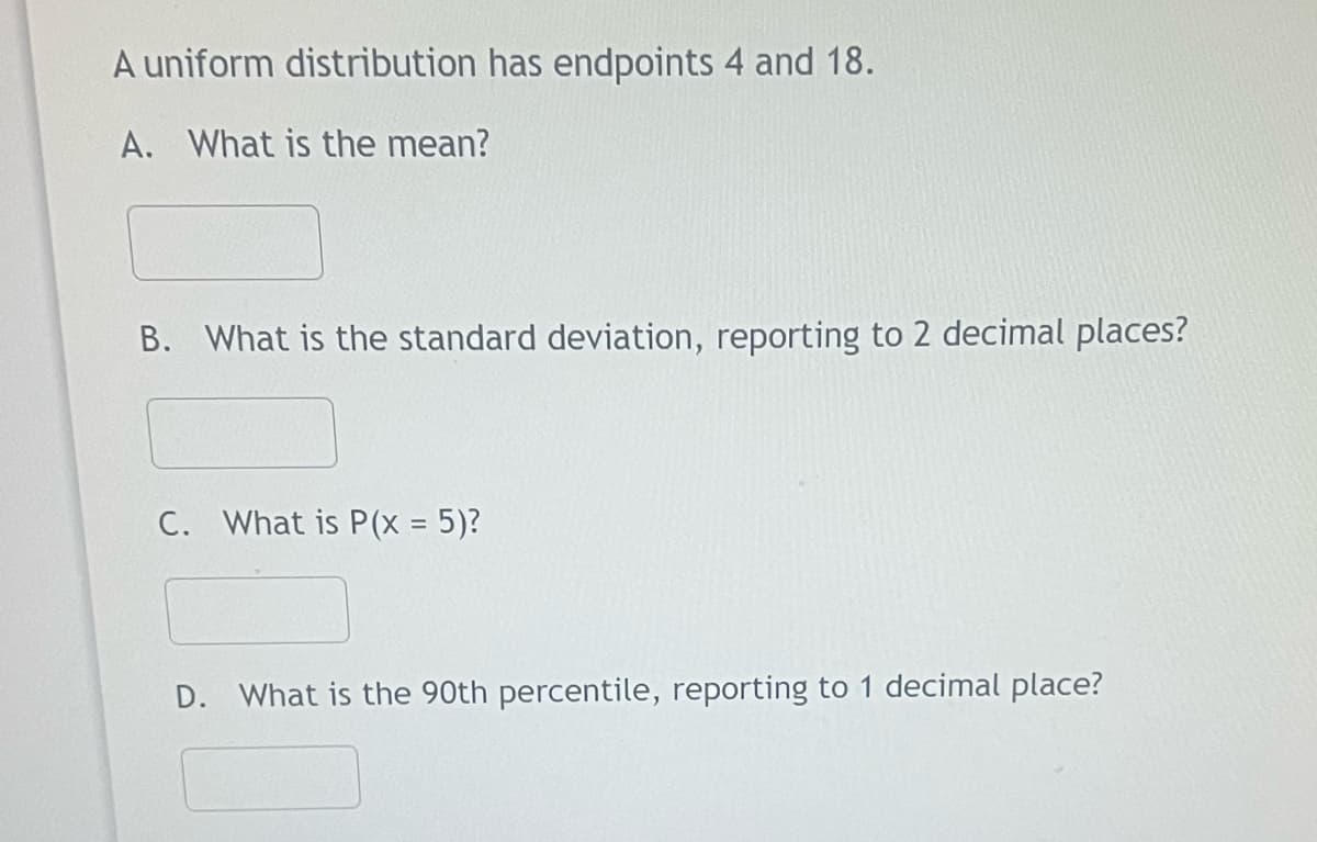 A uniform distribution has endpoints 4 and 18.
A. What is the mean?
B. What is the standard deviation, reporting to 2 decimal places?
C. What is P(x = 5)?
D. What is the 90th percentile, reporting to 1 decimal place?
