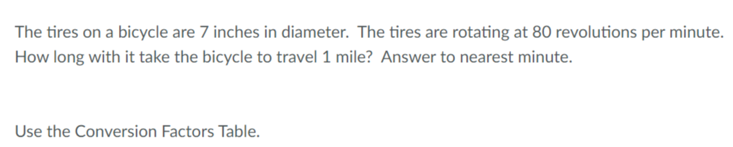 The tires on a bicycle are 7 inches in diameter. The tires are rotating at 80 revolutions per minute.
How long with it take the bicycle to travel 1 mile? Answer to nearest minute.
Use the Conversion Factors Table.
