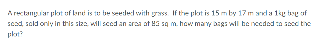 A rectangular plot of land is to be seeded with grass. If the plot is 15 m by 17 m and a 1kg bag of
seed, sold only in this size, will seed an area of 85 sq m, how many bags will be needed to seed the
plot?
