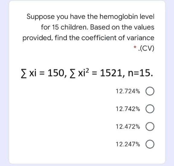 Suppose you have the hemoglobin level
for 15 children. Based on the values
provided, find the coefficient of variance
* .(CV)
Σχί - 150, Σxi?-1521, n=15.
12.724%
12.742%
12.472% O
12.247% O
