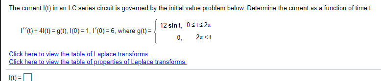 The current I(t) in an LC series circuit is governed by the initial value problem below. Determine the current as a function of time t.
12 sin t, Osts2n
I"(t) + 4(t) = g(t), I(0) = 1, I'(0) = 6, where g(t) =-
0,
2n <t
Click here to view the table of Laplace transforms.
Click here to view the table of properties of Laplace transforms.
I(t) =
