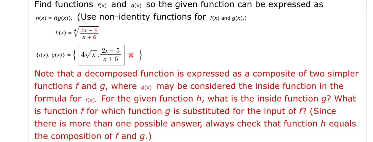 Find functions (x) and g(x) So the given function can be expressed as
h(x) = f(g(x)). (Use non-identity functions for (x) and g(x).)
2х - 5
h(x) =
x + 6
2х — 5
:{ 4Vx;
x }
{f(x), g(x)} =
x + 6
Note that a decomposed function is expressed as a composite of two simpler
functions f and g, where g(x) may be considered the inside function in the
formula for rx). For the given function h, what is the inside function g? What
is function f for which function g is substituted for the input of f? (Since
there is more than one possible answer, always check that function h equals
the composition of f and g.)
