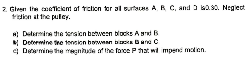 2. Given the coefficient of friction for all surfaces A, B, C, and D Is0.30. Neglect
friction at the pulley.
a) Determine the tension between blocks A and B.
b) Determine the tension between blocks B and C.
c) Determine the magnitude of the force P that will impend motion.
