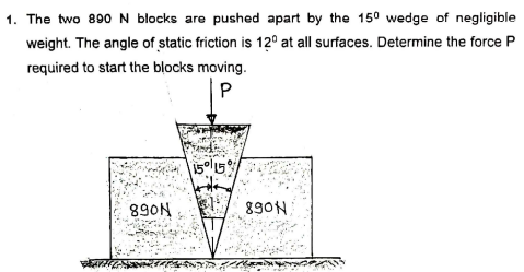 1. The two 890 N blocks are pushed apart by the 150 wedge of negligible
weight. The angle of static friction is 12° at all surfaces. Determine the force P
required to start the blocks moving.
890N
890N
