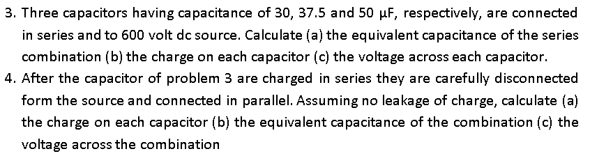 3. Three capacitors having capacitance of 30, 37.5 and 50 µF, respectively, are connected
in series and to 600 volt dc source. Calculate (a) the equivalent capacitance of the series
combination (b) the charge on each capacitor (c) the voltage across each capacitor.
4. After the capacitor of problem 3 are charged in series they are carefully disconnected
form the source and connected in parallel. Assuming no leakage of charge, calculate (a)
the charge on each capacitor (b) the equivalent capacitance of the combination (c) the
voltage across the combination
