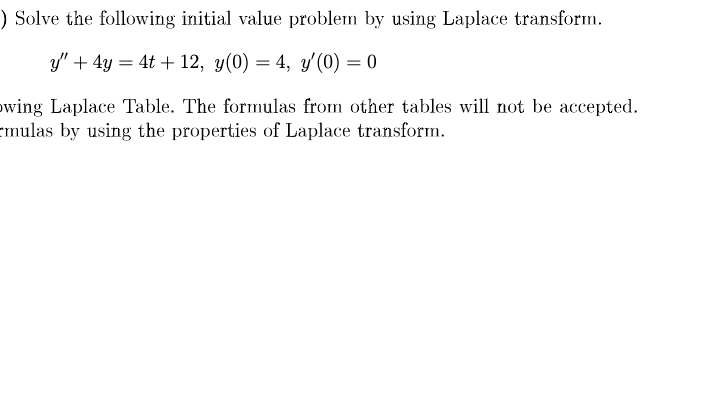 ) Solve the following initial value problem by using Laplace transform.
y" + 4y = 4t + 12, y(0) = 4, y'(0) = 0
owing Laplace Table. The formulas from other tables will not be accepted.
emulas by using the properties of Laplace transform.
