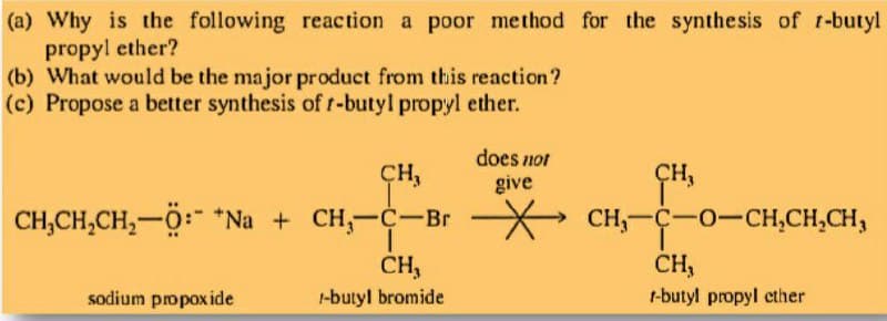 (a) Why is the following reaction a poor method for the synthesis of t-butyl
propyl ether?
(b) What would be the major product from this reaction?
(c) Propose a better synthesis oft-butyl propyl ether.
does not
CH,
ÇH,
give
CH,CH,CH,-0: *Na + CH,-C-Br
CH,-C-0-CH,CH,CH,
CH,
CH,
sodium propoxide
1-butyl bromide
t-butyl propyl cther

