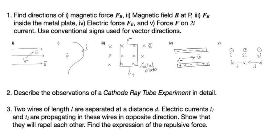 1. Find directions of i) magnetic force FB, ii) Magnetic field B at P, i) FB
inside the metal plate, iv) Electric force FE, and v) Force F on 2i
current. Use conventional signs used for vector directions.
i)
iv)
21
metal
plate
2. Describe the observations of a Cathode Ray Tube Experiment in detail.
3. Two wires of length I are separated at a distance d. Electric currents i
and iz are propagating in these wires in opposite direction. Show that
they will repel each other. Find the expression of the repulsive force.
