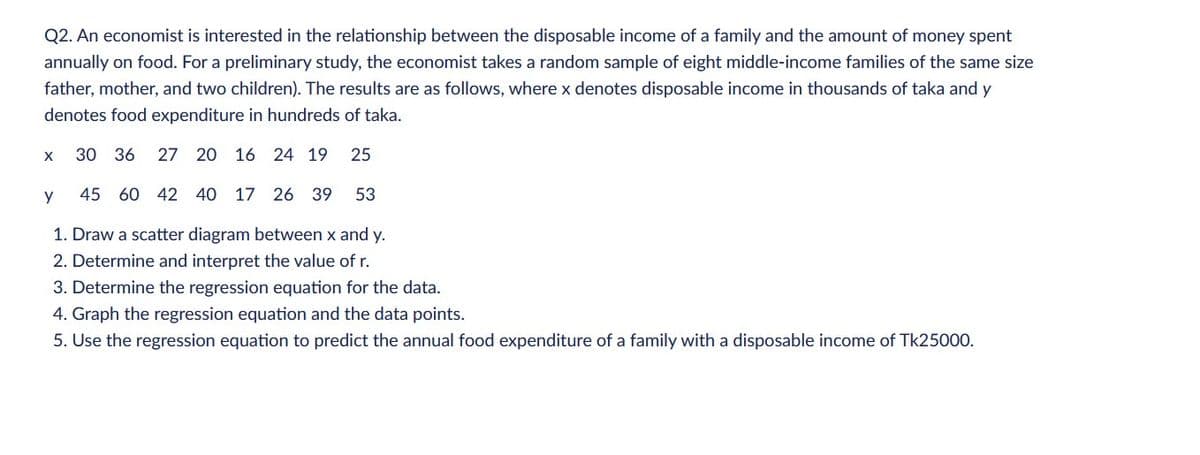Q2. An economist is interested in the relationship between the disposable income of a family and the amount of money spent
annually on food. For a preliminary study, the economist takes a random sample of eight middle-income families of the same size
father, mother, and two children). The results are as follows, where x denotes disposable income in thousands of taka and y
denotes food expenditure in hundreds of taka.
X
30 36 27 20 16 24 19 25
y
45 60 42 40 17 26 39 53
1. Draw a scatter diagram between x and y.
2. Determine and interpret the value of r.
3. Determine the regression equation for the data.
4. Graph the regression equation and the data points.
5. Use the regression equation to predict the annual food expenditure of a family with a disposable income of Tk25000.