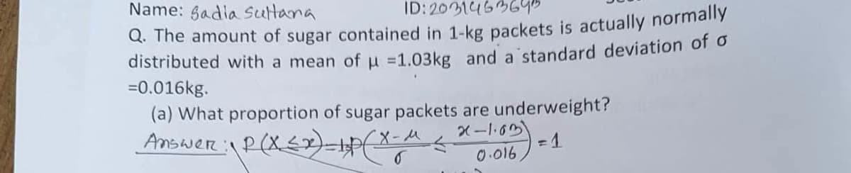 Name: gadia Sultana
ID: 2031453645
Q. The amount of sugar contained in 1-kg packets is actually normally
distributed with a mean of u =1.03kg and a standard deviation of o
=0.016kg.
(a) What proportion of sugar packets are underweight?
Answer: P(X£2)=P(X-A
X-1.03
0.016
