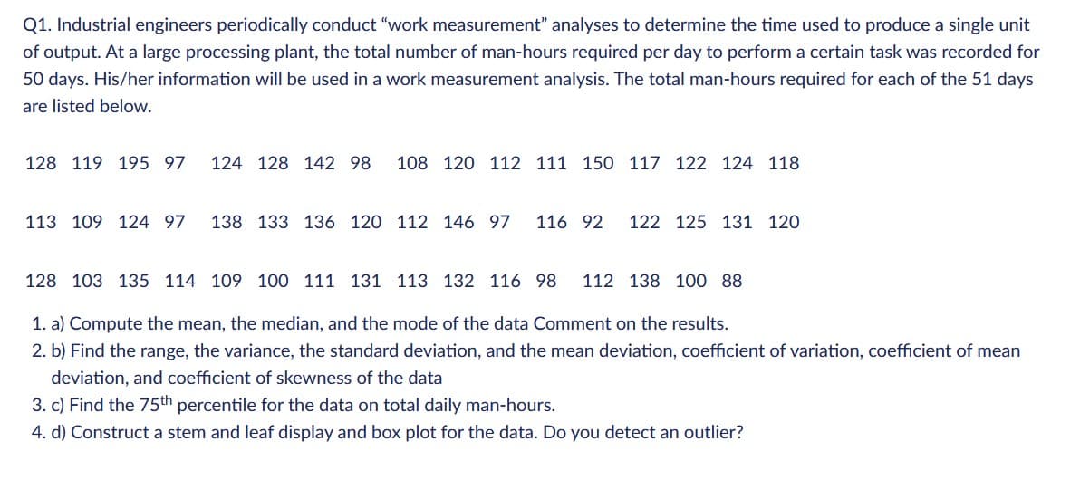 Q1. Industrial engineers periodically conduct "work measurement" analyses to determine the time used to produce a single unit
of output. At a large processing plant, the total number of man-hours required per day to perform a certain task was recorded for
50 days. His/her information will be used in a work measurement analysis. The total man-hours required for each of the 51 days
are listed below.
128 119 195 97 124 128 142 98 108 120 112 111 150 117 122 124 118.
113 109 124 97 138 133 136 120 112 146 97 116 92 122 125 131 120.
128 103 135 114 109 100 111 131 113 132 116 98 112 138 100 88
1. a) Compute the mean, the median, and the mode of the data Comment on the results.
2. b) Find the range, the variance, the standard deviation, and the mean deviation, coefficient of variation, coefficient of mean
deviation, and coefficient of skewness of the data
3. c) Find the 75th percentile for the data on total daily man-hours.
4. d) Construct a stem and leaf display and box plot for the data. Do you detect an outlier?