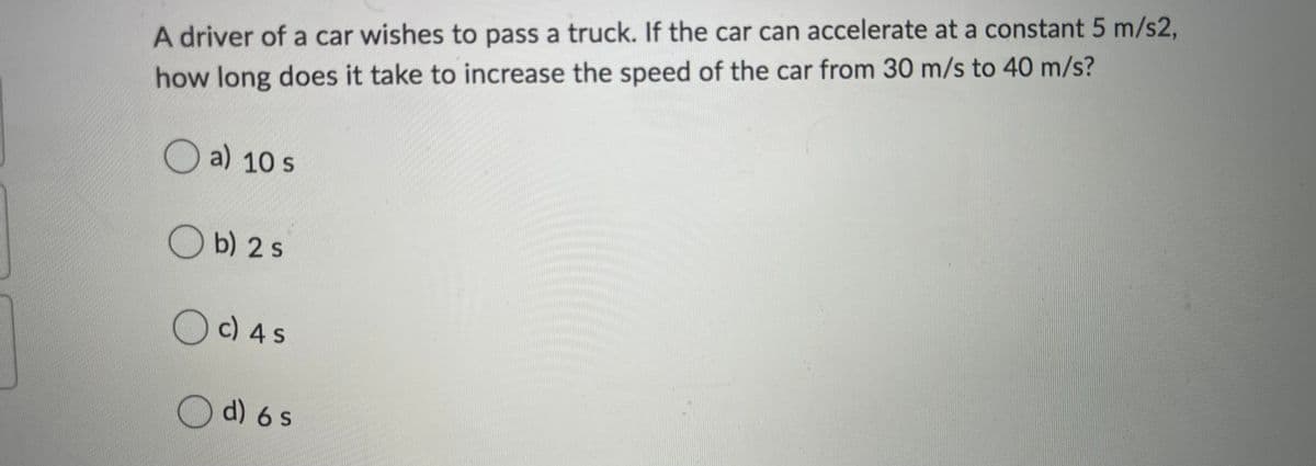 A driver of a car wishes to pass a truck. If the car can accelerate at a constant 5 m/s2,
how long does it take to increase the speed of the car from 30 m/s to 40 m/s?
a) 10 s
O b) 2 s
O c) 4 s
O d) 6 s
