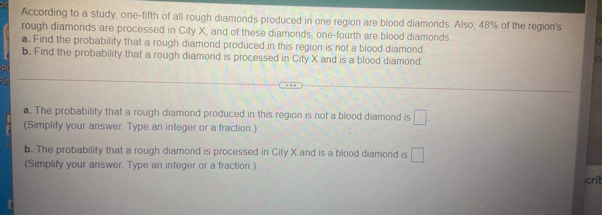 According to a study, one-fifth of all rough diamonds produced in one region are blood diamonds. Also, 48% of the region's
rough diamonds are processed in City X, and of these diamonds, one-fourth are blood diamonds.
a. Find the probability that a rough diamond produced in this region is not a blood diamond.
b. Find the probability that a rough diamond is processed in City X and is a blood diamond.
Fir
...
a. The probability that a rough diamond produced in this region is not a blood diamond is
(Simplify your answer. Type an integer or a fraction.)
b. The probability that a rough diamond is processed in City X and is a blood diamond is
(Simplify your answer. Type an integer or a fraction.)
crib
