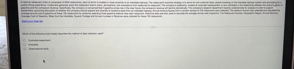 A national restaurant chain is composed of 6500 restaurants, each of which is located in close proximity to an interstate highway. The restaurant's business strategy is to serve its core customer base: people travelling on the interstate highway system who are looking for a
quality dining experience. Customers generally enjoy the restaurant chain's menu, atmosphere, and consistency from restaurant to restaurant. The company's leadership, located at corporate headquarters, is very interested in the relationship between the cost of a gallon of
gasoline and the company's revenue. Specifically, the company is concerned that if gasoline prices rise in the near future, the company's revenue will decline dramatically. The company's research department recently collected data for analysis in order to support
leadership's upcoming discussion of whether the company should expand and diversify to locations away from an interstate highway. Annual revenue figures from a random sample of 150 restaurants were collected. The research division also collected and calculated the
average annual cost of gasoline at these 150 restaurants by randomly selecting three gasoline stations near each restaurant. Historical data was then used to calculate the average annual cost of gasoline. The Restaurant Number, Geographic Region, Annual Revenue,
Average Cost of Gasoline, Miles from the Interstate, Square Footage and Annual Increase in Revenue were collected for these 150 restaurants.
StatCrunch Data Set
Which of the following most closely describes the method of data collection used?
O Controlled experiment
Anecdote
O Observational study
