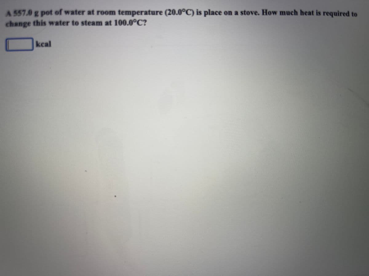 A 557.0 g pot of water at room temperature (20.0°C) is place on a stove. How much heat is required to
change this water to steam at 100.0°C?
kcal
