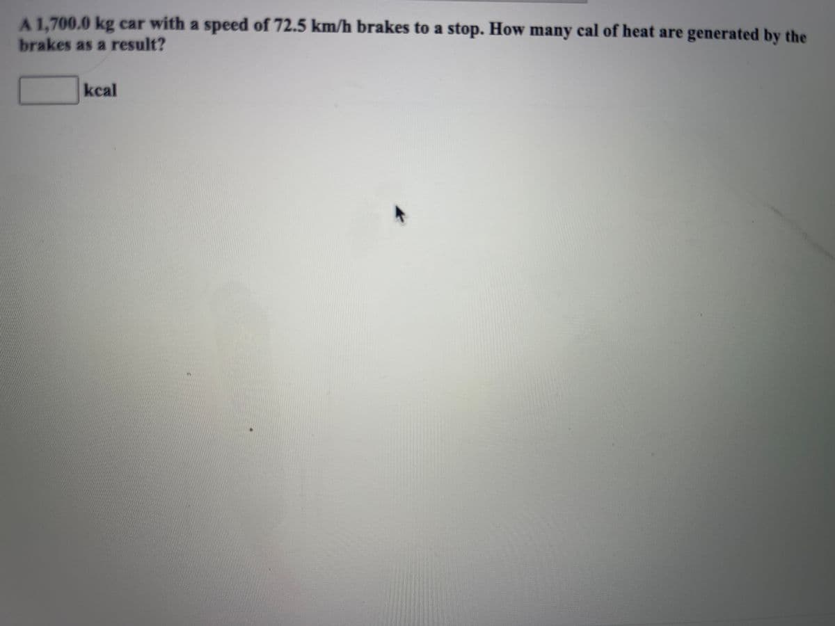 A 1.700.0 kg car with a speed of 72.5 km/h brakes to a stop. How many cal of heat are generated by the
brakes as a result?
kcal
