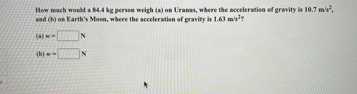 How much would a 84.4 kg person weigh (a) on Uranus, where the acceleration of gravity is 10.7 m/s²,
and (b) on Earth's Moon, where the acceleration of gravity is 1.63 m/s2?
(a) w =
(b) w =
%3D
