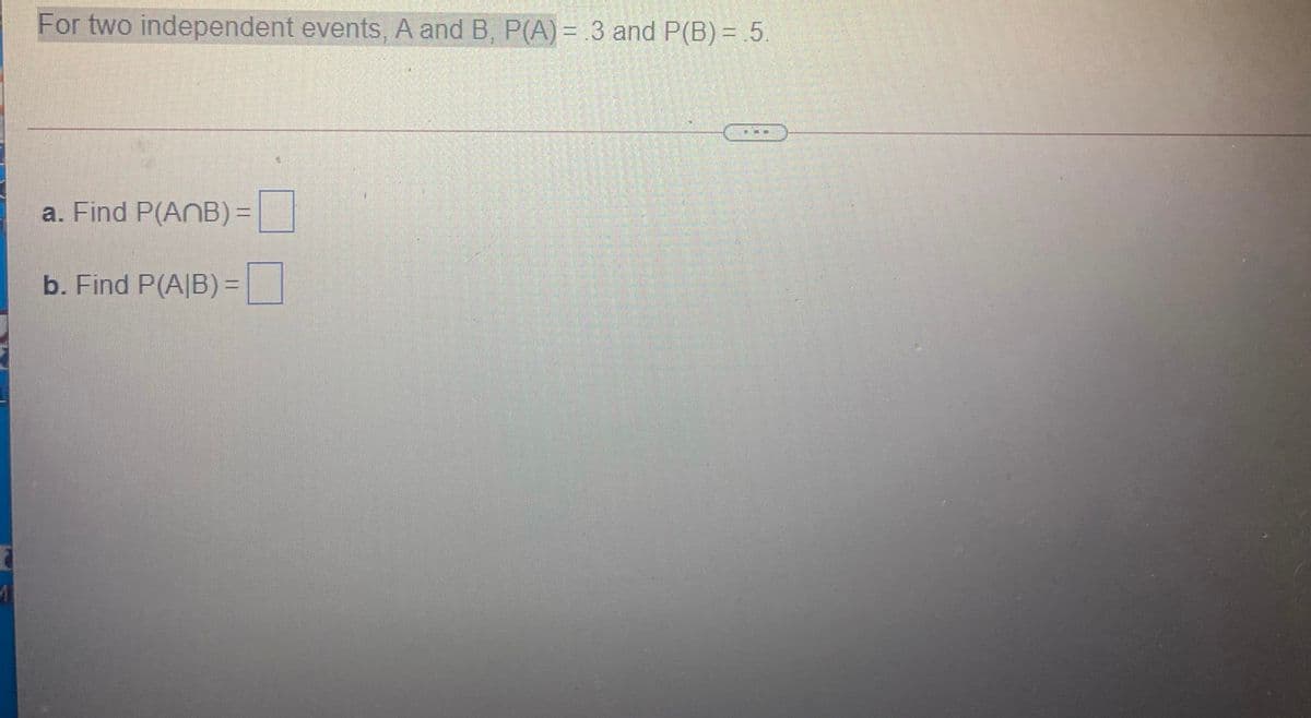 For two independent events, A and B, P(A) = 3 and P(B) = .5.
a. Find P(ANB) =|
b. Find P(A|B)%3D
