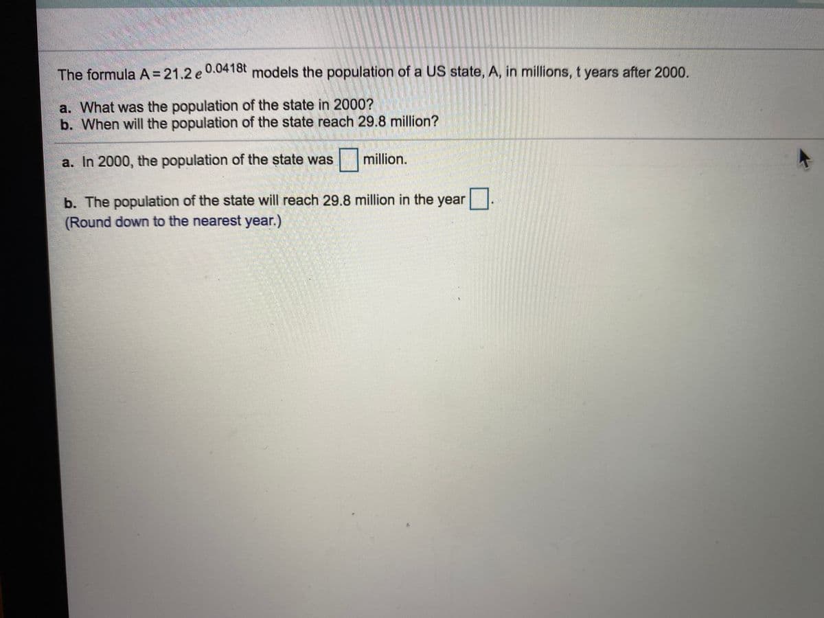 The formula A= 21.2 e 0.0418t models the population of a US state, A, in millions, t years after 2000.
a. What was the population of the state in 2000?
b. When will the population of the state reach 29.8 million?
a. In 2000, the population of the state was
|million.
b. The population of the state will reach 29.8 million in the year
(Round down to the nearest year.)
