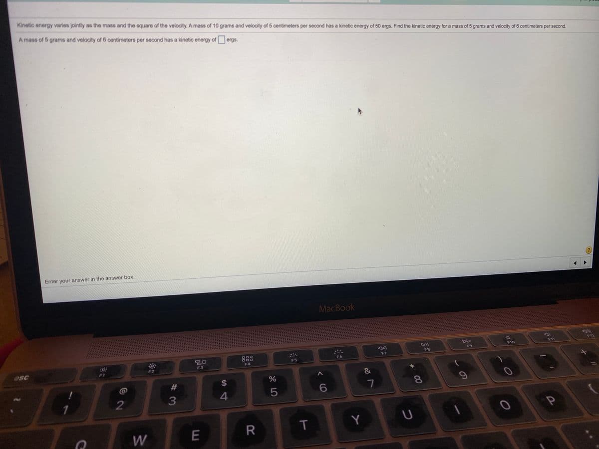 Kinetic energy varies jointly as the mass and the square of the velocity. A mass of 10 grams and velocity of 5 centimeters per second has a kinetic energy of 50 ergs. Find the kinetic energy for a mass of 5 grams and velocity of 6 centimeters per second.
A mass of 5 grams and velocity of 6 centimeters per second has a kinetic energy of ergs.
Enter your answer in the answer box.
MacBook
DII
F12
F10
F11
888
F9
F8
F6
F7
F5
sc
F3
F4
&
2#
24
6
7
8.
3
Y
W
E
T
