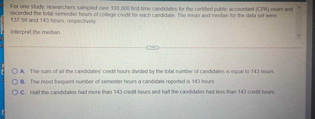 For one study, researchers sampled over 100,000 first-time candidates for the certified public accountant (CPA) exam and
recorded the total semester hours of college credit for each candidate. The mean and median for the data set were
137.56 and 143 hours, respectively.
E Interpret the median.
PO
in
O A. The sum of all the candidates' credit hours divided by the total number of candidates is equal to 143 hours.
B. The most frequent number of semester hours a candidate reported is 143 hours.
O C. Half the candidates had more than 143 credit hours and half the candidates had less than 143 credit hours.
