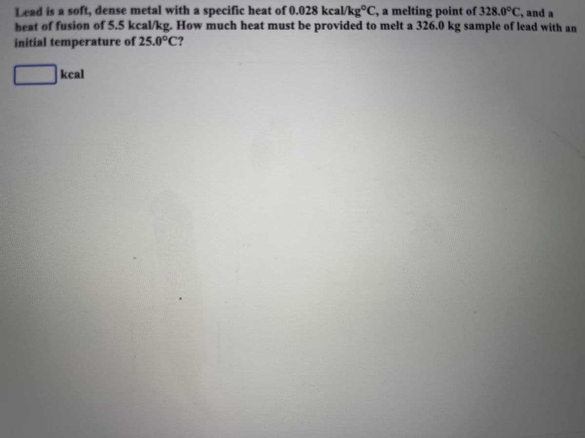 Lead is a soft, dense metal with a specific heat of 0.028 kcal/kg°C, a melting point of 328.0°C, and a
heat of fusion of 5.5 kcal/kg. How much heat must be provided to melt a 326.0 kg sample of lead with an
initial temperature of 25.0°C?
kcal
