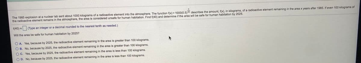 The 1985 explosion at a nuclear lab sent about 1000 kilograms of a radioactive element into the atmosphere. The function f(x) = 1000(0.5)30 describes the amount, f(x), in kilograms, of a radioactive element remaining in the area x years after 1985. If even 100 kilograms of
the radioactive element remains in the atmosphere, the area is considered unsafe for human habitation. Find f(40) and determine if the area will be safe for human habitation by 2025.
f(40) =
(Type an integer or a decimal rounded to the nearest tenth as needed.)
Will the area be safe for human habitation by 2025?
A. Yes, because by 2025, the radioactive element remaining in the area is greater than 100 kilograms.
B. No, because by 2025, the radioactive element remaining in the area is greater than 100 kilograms.
C. Yes, because by 2025, the radioactive element remaining in the area is less than 100 kilograms.
D. No, because by 2025, the radioactive element remaining in the area is less than 100 kilograms.
