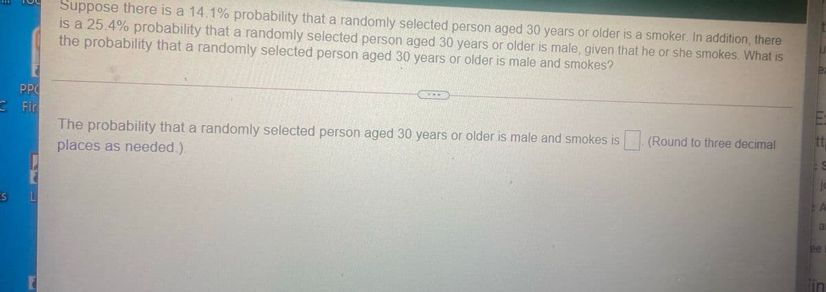 Suppose there is a 14.1% probability that a randomly selected person aged 30 years or older is a smoker. In addition, there
is a 25.4% probability that a randomly selected person aged 30 years or older is male, given that he or she smokes. What is
the probability that a randomly selected person aged 30 years or older is male and smokes?
ea
PPO
Fir
The probability that a randomly selected person aged 30 years or older is male and smokes is
(Round to three decimal
places as needed.).
ja
ai
ee
lin
