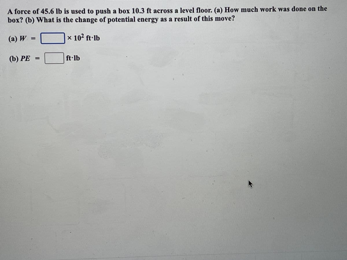 A force of 45.6 lb is used to push a box 10.3 ft across a level floor. (a) How much work was done on the
box? (b) What is the change of potential energy as a result of this move?
(a) W =
x 102 ft·lb
%3D
(b) PE =
ft lb
%3D
